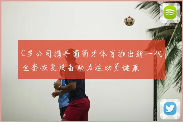 C罗公司携手葡萄牙体育推出新一代全套恢复设备助力运动员健康