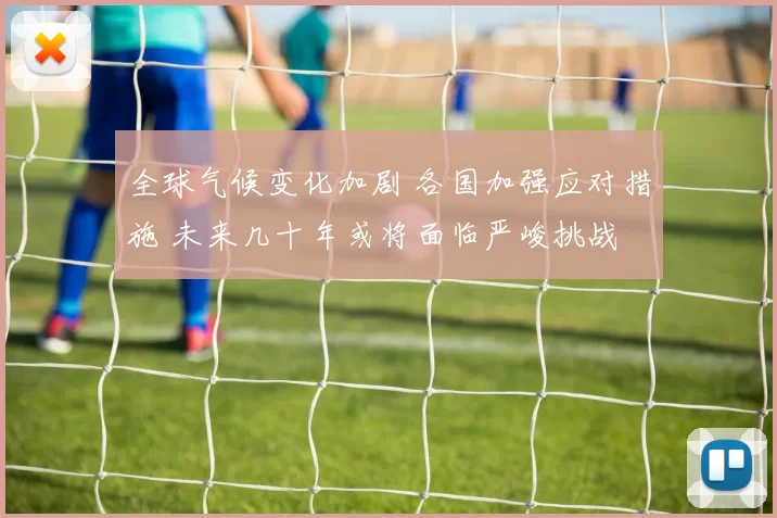全球气候变化加剧 各国加强应对措施 未来几十年或将面临严峻挑战