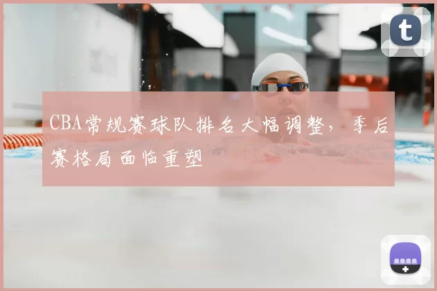 CBA常规赛球队排名大幅调整，季后赛格局面临重塑