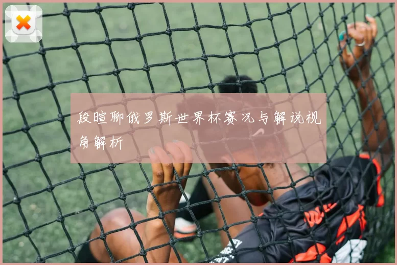 段暄聊俄罗斯世界杯赛况与解说视角解析