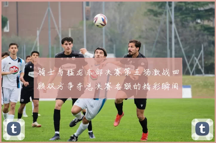 骑士与猛龙东部决赛第五场激战回顾双方争夺总决赛名额的精彩瞬间