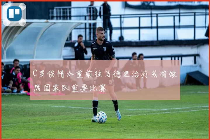 C罗伤情加重前往马德里治疗或将缺席国家队重要比赛