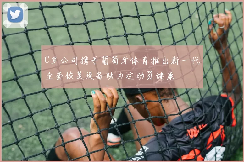 C罗公司携手葡萄牙体育推出新一代全套恢复设备助力运动员健康