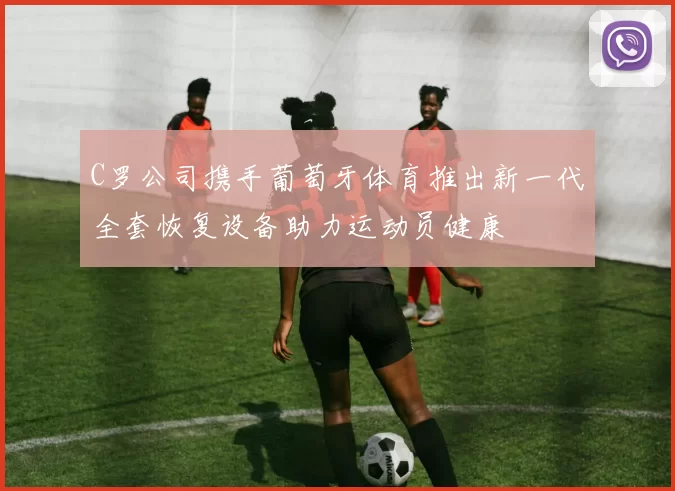 C罗公司携手葡萄牙体育推出新一代全套恢复设备助力运动员健康