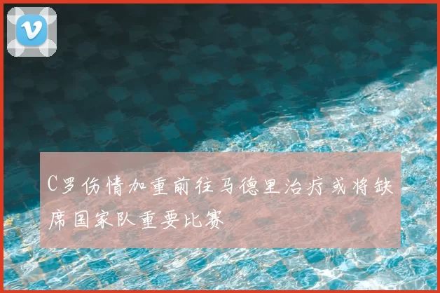 C罗伤情加重前往马德里治疗或将缺席国家队重要比赛