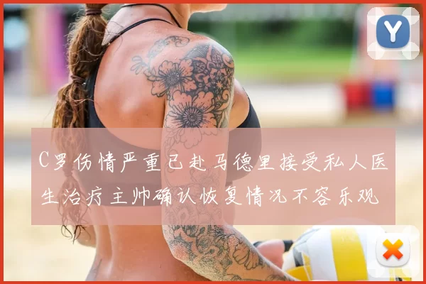 C罗伤情严重已赴马德里接受私人医生治疗主帅确认恢复情况不容乐观
