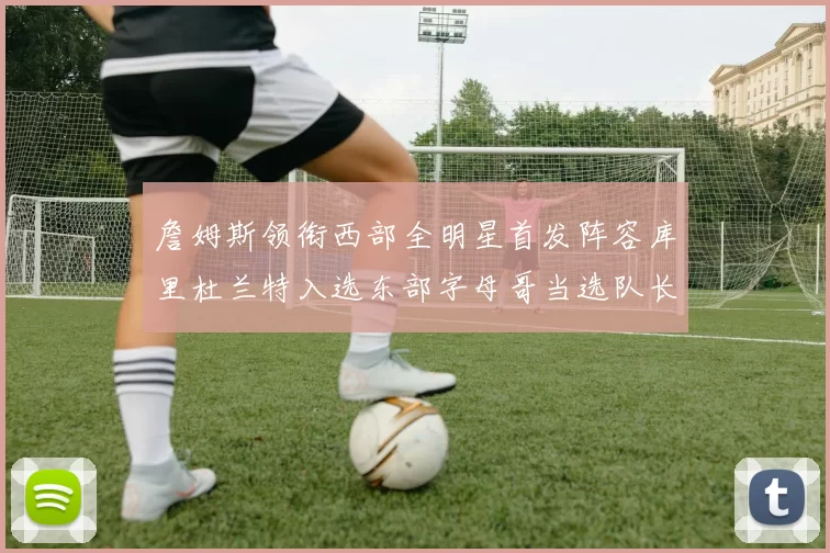 詹姆斯领衔西部全明星首发阵容库里杜兰特入选东部字母哥当选队长
