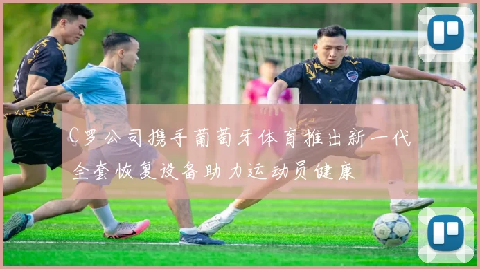 C罗公司携手葡萄牙体育推出新一代全套恢复设备助力运动员健康