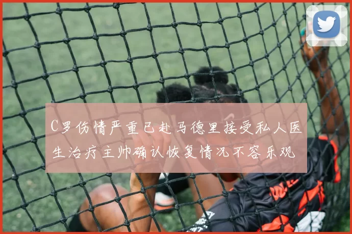 C罗伤情严重已赴马德里接受私人医生治疗主帅确认恢复情况不容乐观
