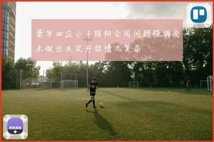 萧华回应小卡阴阳合同问题强调尚未做出决定并称情况复杂