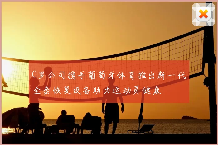 C罗公司携手葡萄牙体育推出新一代全套恢复设备助力运动员健康