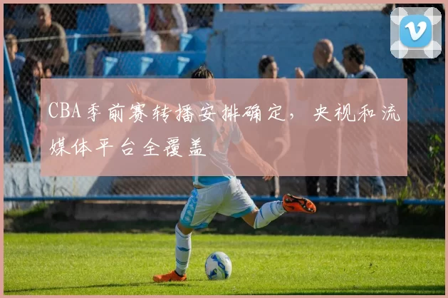 CBA季前赛转播安排确定，央视和流媒体平台全覆盖