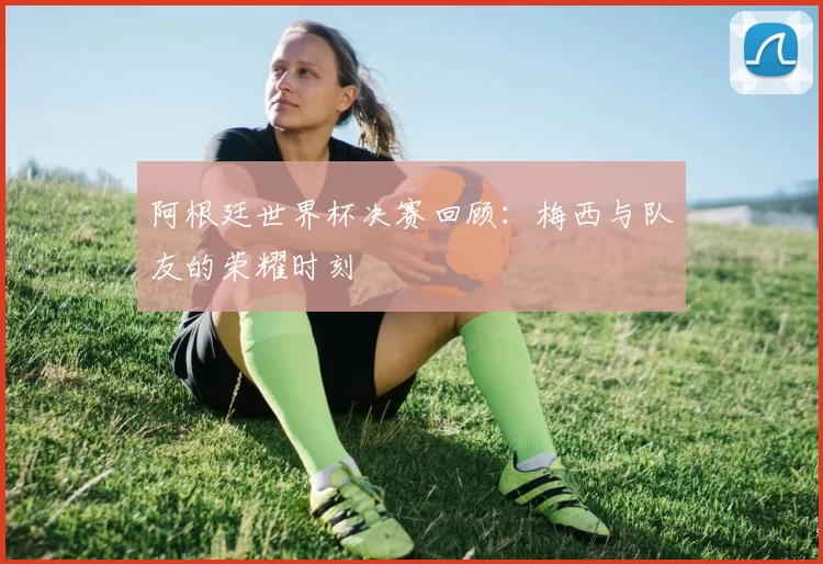 阿根廷世界杯决赛回顾:梅西与队友的荣耀时刻