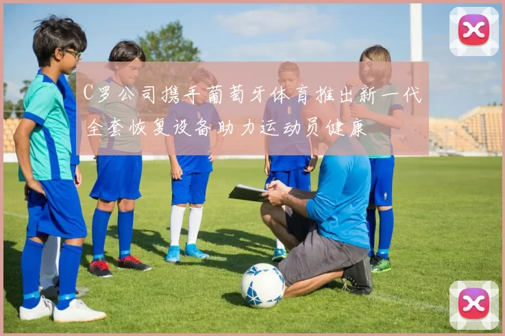 C罗公司携手葡萄牙体育推出新一代全套恢复设备助力运动员健康