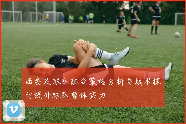 西安足球队配合策略分析与战术探讨提升球队整体实力