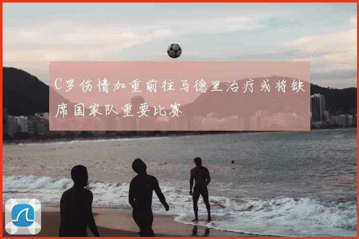 C罗伤情加重前往马德里治疗或将缺席国家队重要比赛