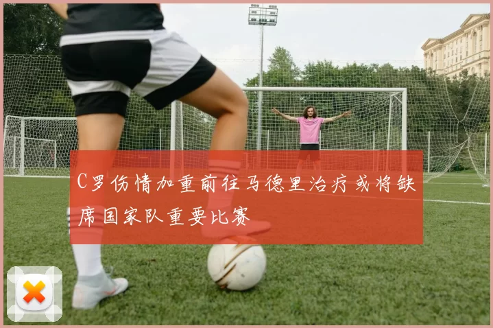 C罗伤情加重前往马德里治疗或将缺席国家队重要比赛