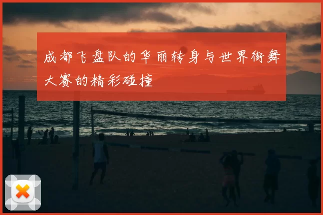 成都飞盘队的华丽转身与世界街舞大赛的精彩碰撞