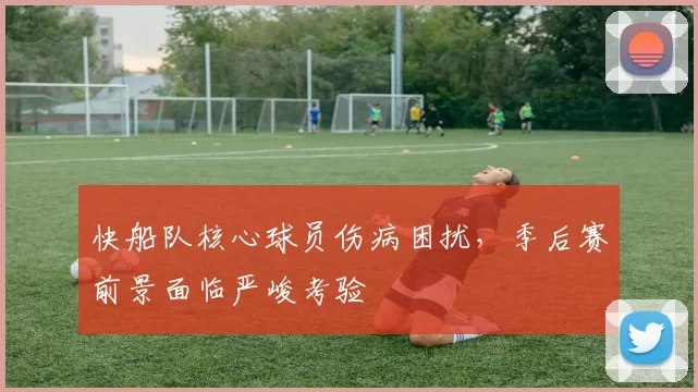 快船队核心球员伤病困扰,季后赛前景面临严峻考验