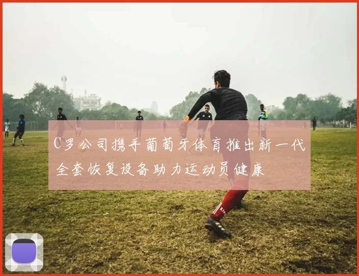C罗公司携手葡萄牙体育推出新一代全套恢复设备助力运动员健康
