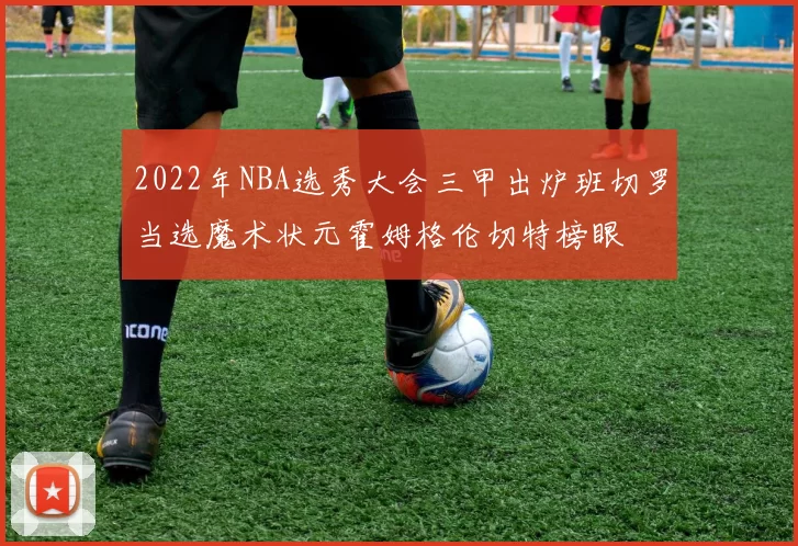 2022年NBA选秀大会三甲出炉班切罗当选魔术状元霍姆格伦切特榜眼