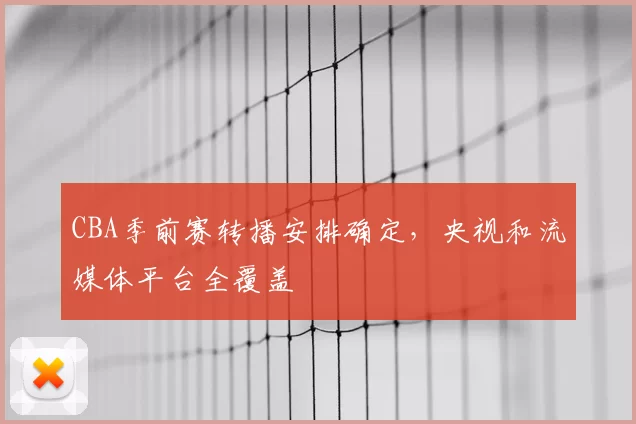 CBA季前赛转播安排确定，央视和流媒体平台全覆盖