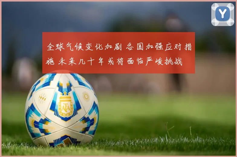 全球气候变化加剧 各国加强应对措施 未来几十年或将面临严峻挑战