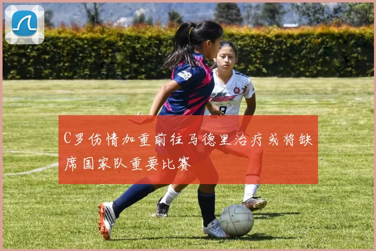 C罗伤情加重前往马德里治疗或将缺席国家队重要比赛