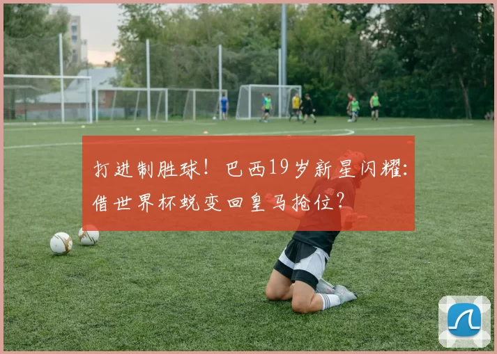 打进制胜球！巴西19岁新星闪耀：借世界杯蜕变回皇马抢位？
