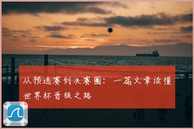 从预选赛到决赛圈：一篇文章读懂世界杯晋级之路