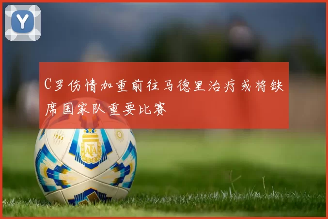 C罗伤情加重前往马德里治疗或将缺席国家队重要比赛