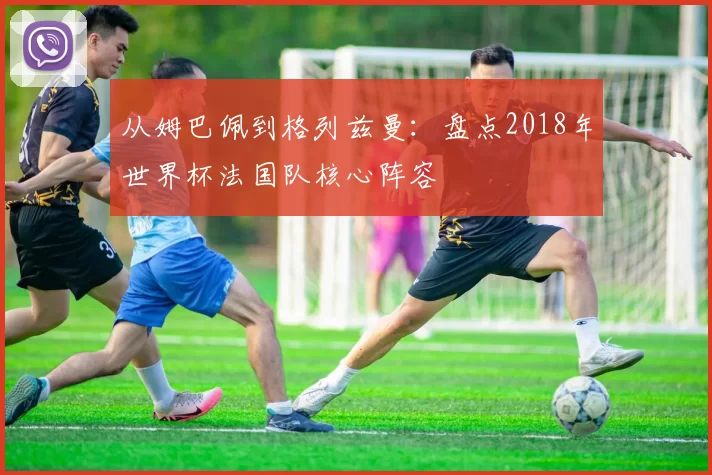 从姆巴佩到格列兹曼：盘点2018年世界杯法国队核心阵容
