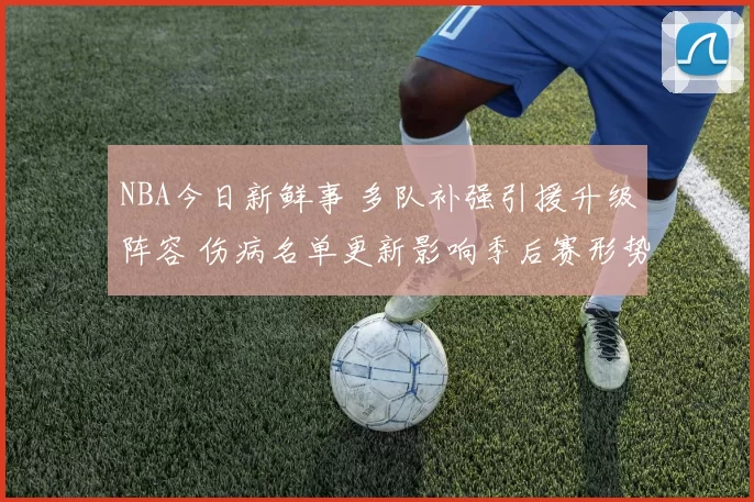 NBA今日新鲜事 多队补强引援升级阵容 伤病名单更新影响季后赛形势