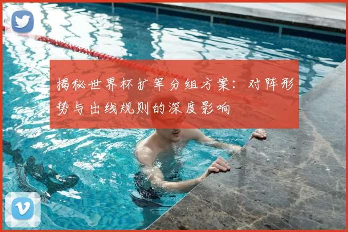 揭秘世界杯扩军分组方案：对阵形势与出线规则的深度影响