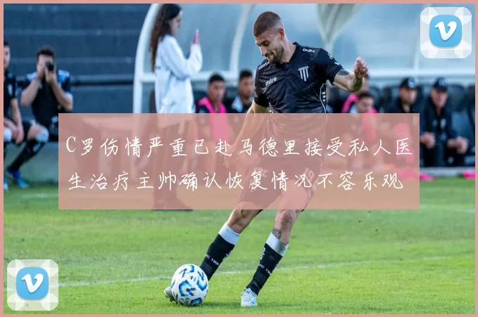 C罗伤情严重已赴马德里接受私人医生治疗主帅确认恢复情况不容乐观