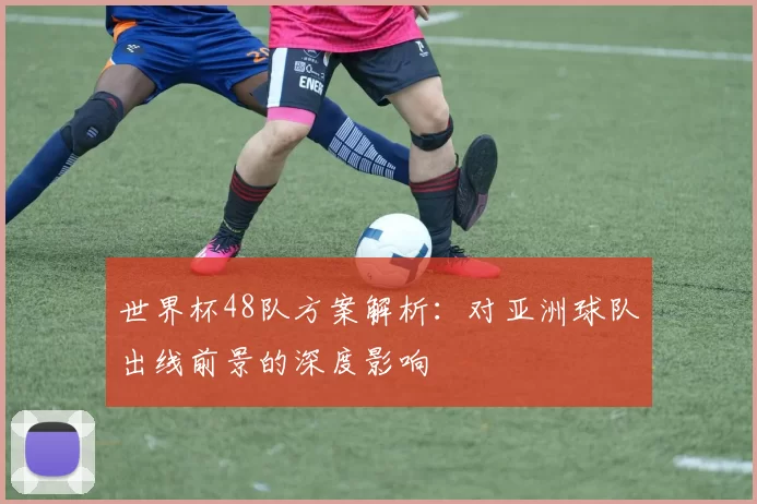 世界杯48队方案解析:对亚洲球队出线前景的深度影响