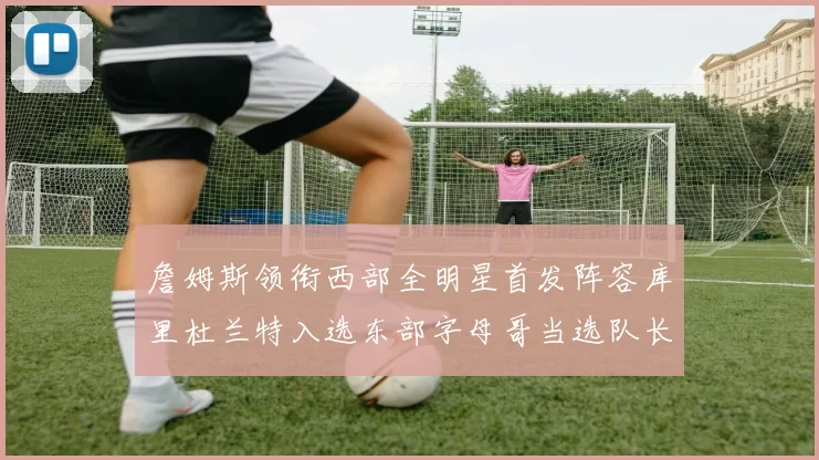 詹姆斯领衔西部全明星首发阵容库里杜兰特入选东部字母哥当选队长