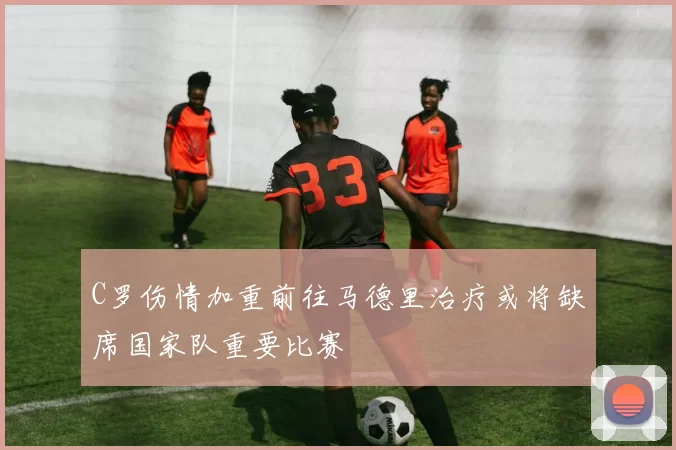 C罗伤情加重前往马德里治疗或将缺席国家队重要比赛