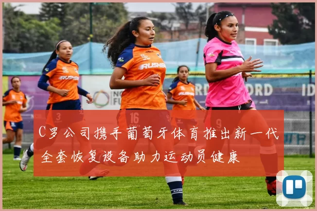 C罗公司携手葡萄牙体育推出新一代全套恢复设备助力运动员健康