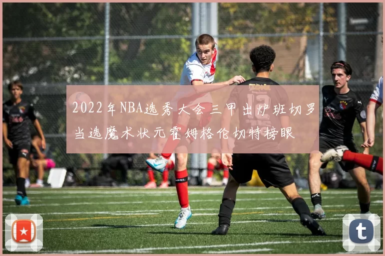 2022年NBA选秀大会三甲出炉班切罗当选魔术状元霍姆格伦切特榜眼