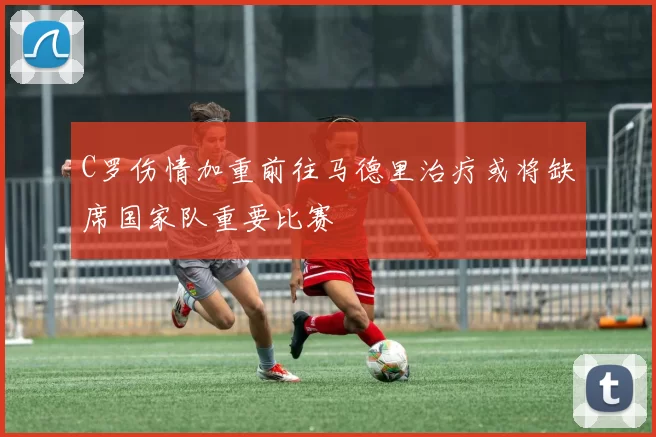 C罗伤情加重前往马德里治疗或将缺席国家队重要比赛