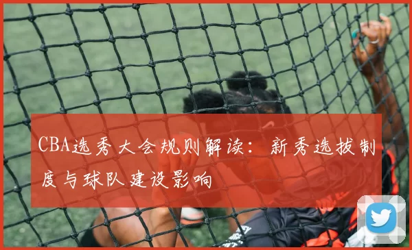 CBA选秀大会规则解读：新秀选拔制度与球队建设影响