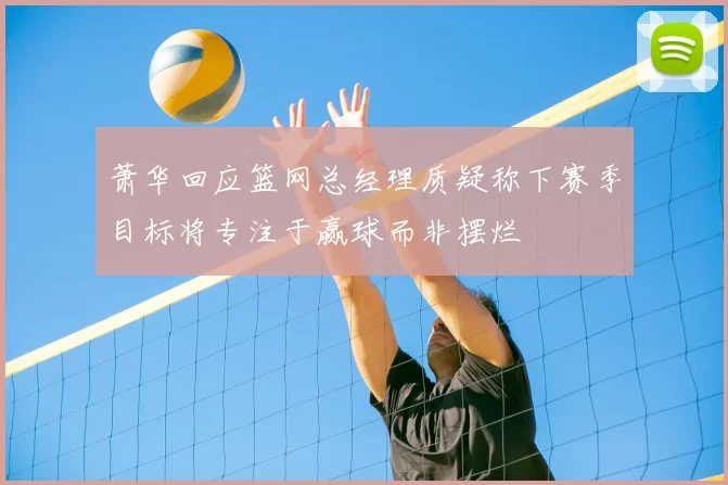 萧华回应篮网总经理质疑称下赛季目标将专注于赢球而非摆烂