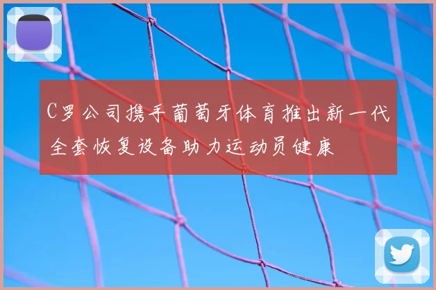 C罗公司携手葡萄牙体育推出新一代全套恢复设备助力运动员健康