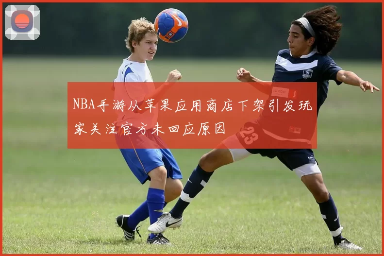 NBA手游从苹果应用商店下架引发玩家关注官方未回应原因