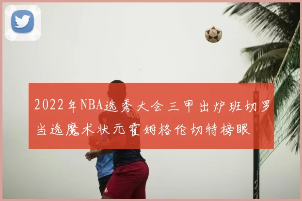 2022年NBA选秀大会三甲出炉班切罗当选魔术状元霍姆格伦切特榜眼