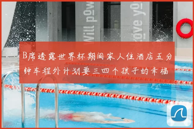 B席透露世界杯期间家人住酒店五分钟车程外计划要三四个孩子的幸福生活