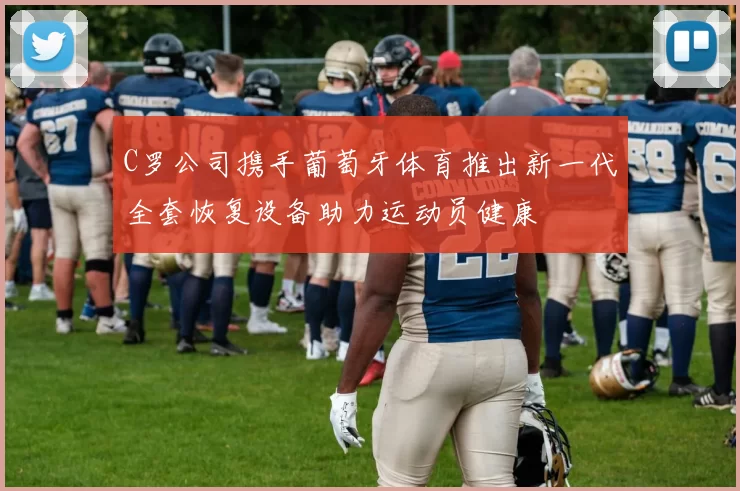 C罗公司携手葡萄牙体育推出新一代全套恢复设备助力运动员健康