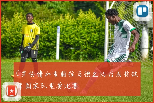 C罗伤情加重前往马德里治疗或将缺席国家队重要比赛