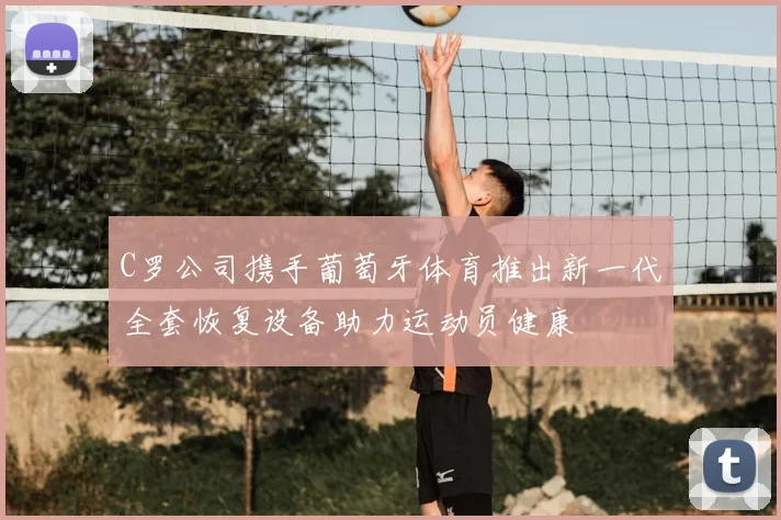C罗公司携手葡萄牙体育推出新一代全套恢复设备助力运动员健康